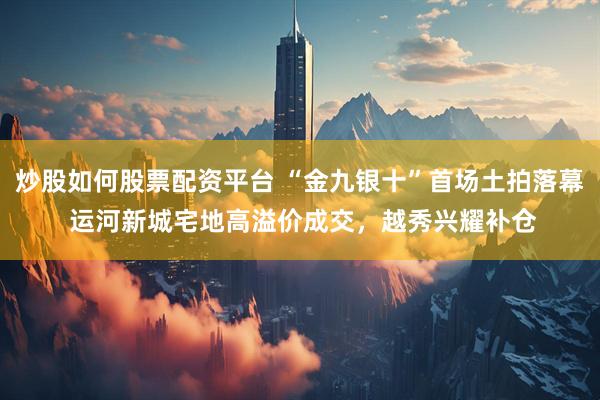 炒股如何股票配资平台 “金九银十”首场土拍落幕 运河新城宅地高溢价成交，越秀兴耀补仓