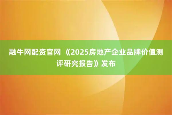 融牛网配资官网 《2025房地产企业品牌价值测评研究报告》发布