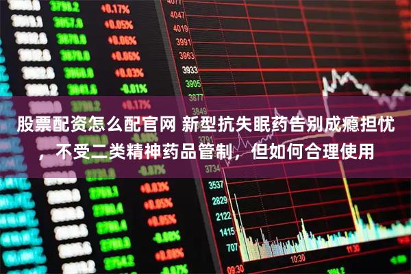 股票配资怎么配官网 新型抗失眠药告别成瘾担忧，不受二类精神药品管制，但如何合理使用