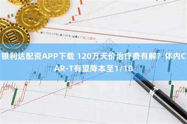银利达配资APP下载 120万天价治疗费有解？体内CAR-T有望降本至1/10