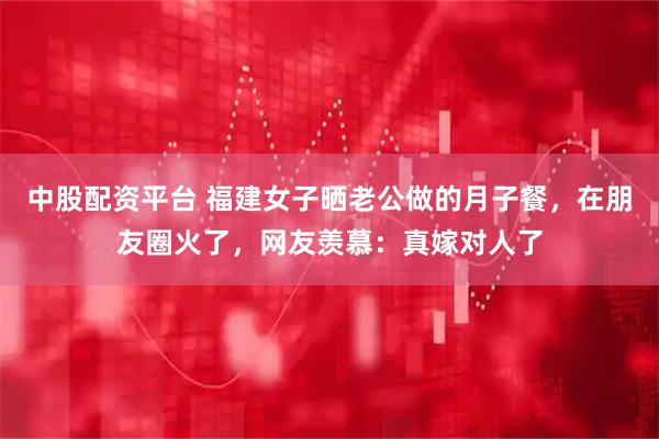 中股配资平台 福建女子晒老公做的月子餐，在朋友圈火了，网友羡慕：真嫁对人了