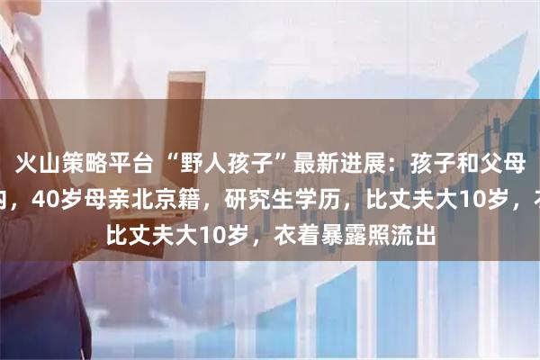 火山策略平台 “野人孩子”最新进展：孩子和父母已在管控范围内，40岁母亲北京籍，研究生学历，比丈夫大10岁，衣着暴露照流出