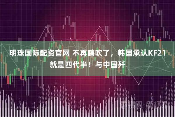 明珠国际配资官网 不再瞎吹了，韩国承认KF21就是四代半！与中国歼