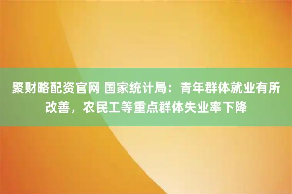 聚财略配资官网 国家统计局：青年群体就业有所改善，农民工等重点群体失业率下降