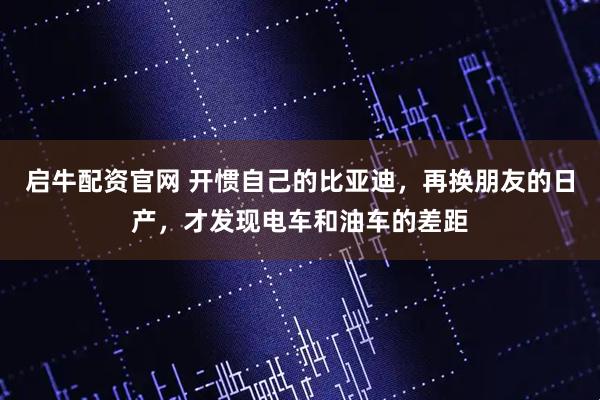 启牛配资官网 开惯自己的比亚迪，再换朋友的日产，才发现电车和油车的差距