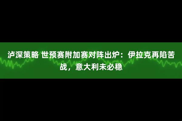泸深策略 世预赛附加赛对阵出炉：伊拉克再陷苦战，意大利未必稳
