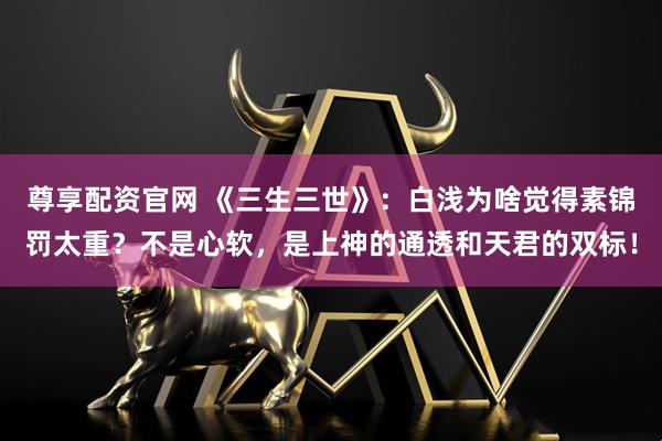 尊享配资官网 《三生三世》：白浅为啥觉得素锦罚太重？不是心软，是上神的通透和天君的双标！