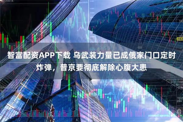 智富配资APP下载 乌武装力量已成俄家门口定时炸弹，普京要彻底解除心腹大患