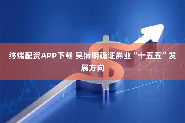 终端配资APP下载 吴清明确证券业“十五五”发展方向
