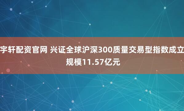 宇轩配资官网 兴证全球沪深300质量交易型指数成立 规模11.57亿元