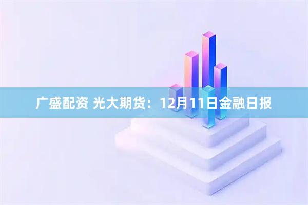 广盛配资 光大期货：12月11日金融日报