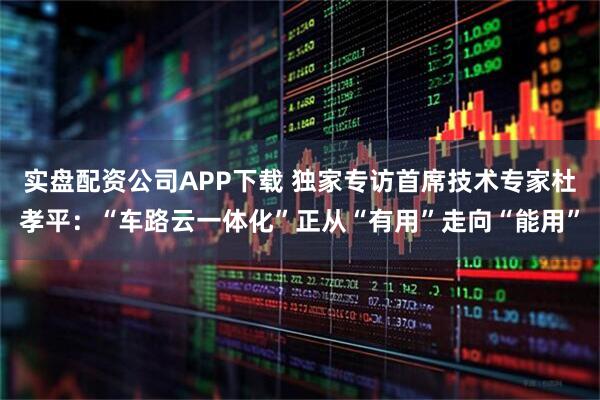 实盘配资公司APP下载 独家专访首席技术专家杜孝平：“车路云一体化”正从“有用”走向“能用”
