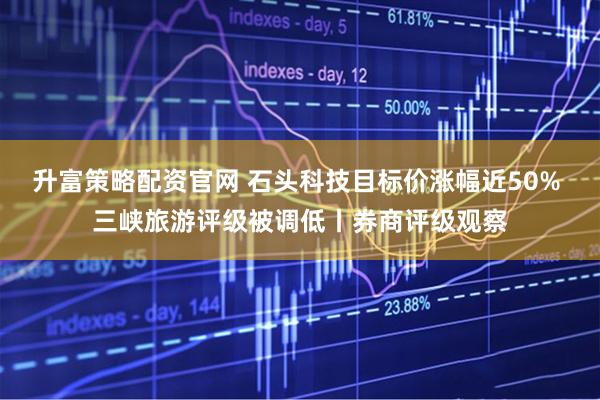 升富策略配资官网 石头科技目标价涨幅近50% 三峡旅游评级被调低丨券商评级观察