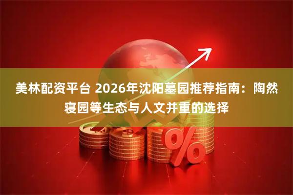 美林配资平台 2026年沈阳墓园推荐指南：陶然寝园等生态与人文并重的选择
