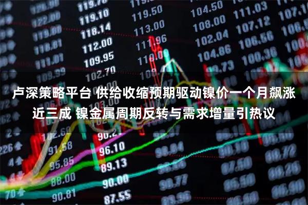 卢深策略平台 供给收缩预期驱动镍价一个月飙涨近三成 镍金属周期反转与需求增量引热议