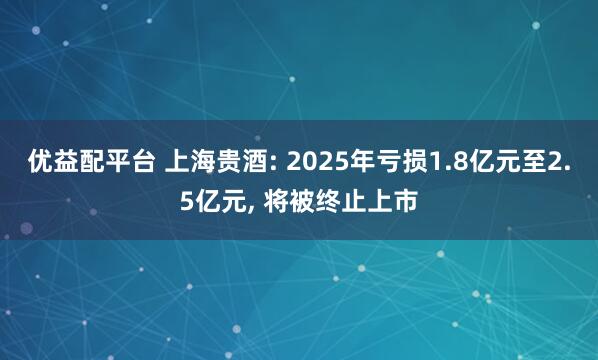 优益配平台 上海贵酒: 2025年亏损1.8亿元至2.5亿元, 将被终止上市