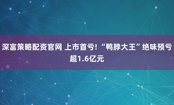 深富策略配资官网 上市首亏! “鸭脖大王”绝味预亏超1.6亿元