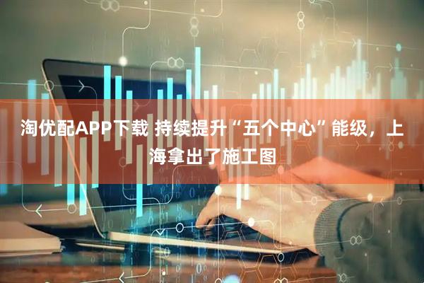 淘优配APP下载 持续提升“五个中心”能级，上海拿出了施工图