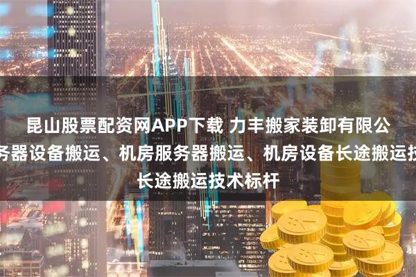 昆山股票配资网APP下载 力丰搬家装卸有限公司：服务器设备搬运、机房服务器搬运、机房设备长途搬运技术标杆