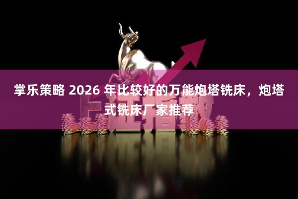掌乐策略 2026 年比较好的万能炮塔铣床，炮塔式铣床厂家推荐