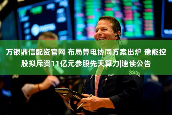 万银鼎信配资官网 布局算电协同方案出炉 豫能控股拟斥资11亿元参股先天算力|速读公告