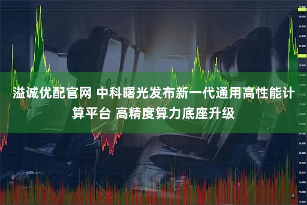 溢诚优配官网 中科曙光发布新一代通用高性能计算平台 高精度算力底座升级