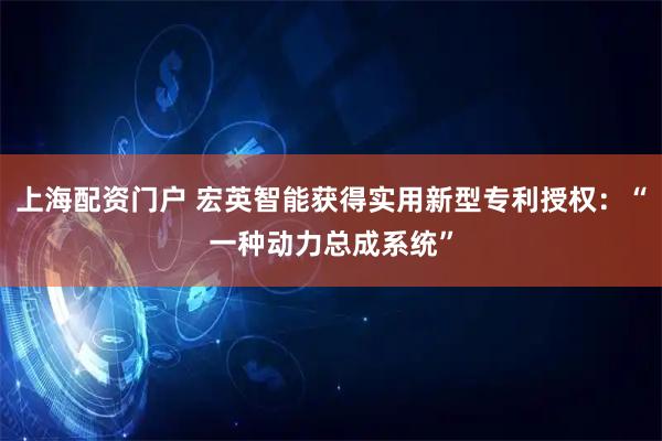 上海配资门户 宏英智能获得实用新型专利授权：“一种动力总成系统”